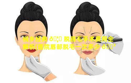 桐乡经典 🦊 脱唇毛手术费用全解析(医院唇部脱毛一次多少 🐳 钱)